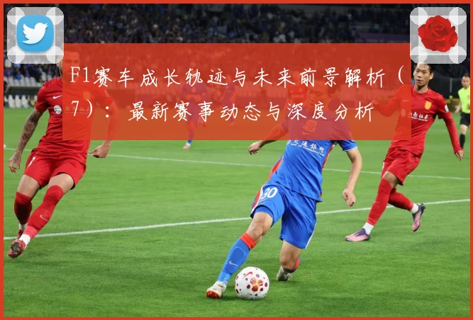 F1赛车成长轨迹与未来前景解析（7）：最新赛事动态与深度分析