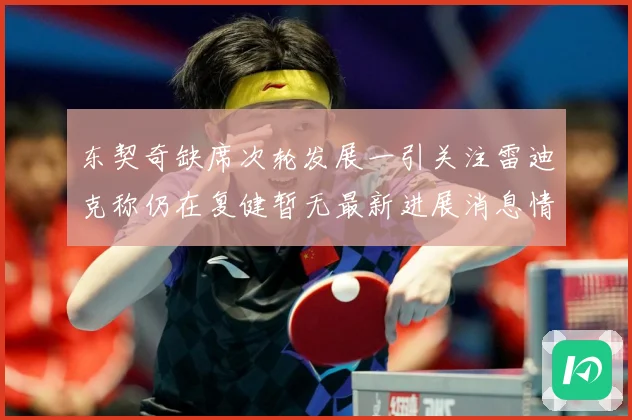 东契奇缺席次轮发展一引关注雷迪克称仍在复健暂无最新进展消息情况成长观察：最新赛事动态与深度分析