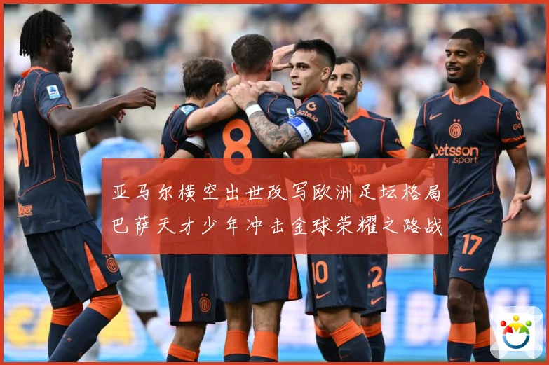 亚马尔横空出世改写欧洲足坛格局巴萨天才少年冲击金球荣耀之路战术观察：最新赛事动态与深度分析