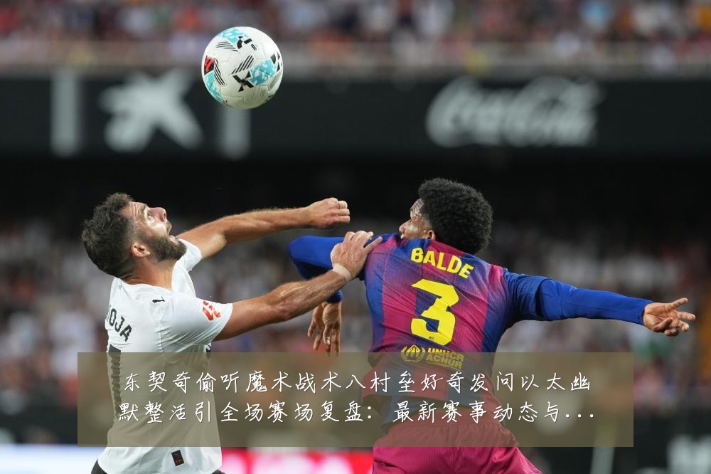 东契奇偷听魔术战术八村垒好奇发问以太幽默整活引全场赛场复盘:最新赛事动态与深度分析